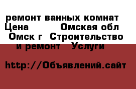 ремонт ванных комнат › Цена ­ 500 - Омская обл., Омск г. Строительство и ремонт » Услуги   